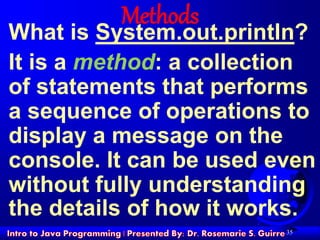 35
Methods
What is System.out.println?
It is a method: a collection
of statements that performs
a sequence of operations to
display a message on the
console. It can be used even
without fully understanding
the details of how it works.
 