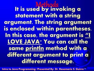 36
MethodsIt is used by invoking a
statement with a string
argument. The string argument
is enclosed within parentheses.
In this case, the argument is “I
LOVE JAVA" You can call the
same println method with a
different argument to print a
different message.
 