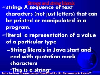 38
Strings and string literals
string: A sequence of text
characters (not just letters) that can
be printed or manipulated in a
program.
literal: a representation of a value
of a particular type
–String literals in Java start and
end with quotation mark
characters
"This is a string"
 