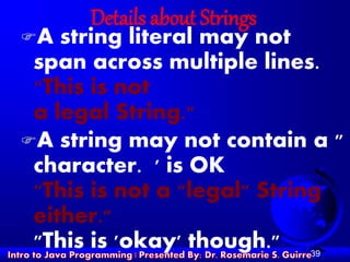39
Details about Strings
A string literal may not
span across multiple lines.
"This is not
a legal String."
A string may not contain a "
character. ' is OK
"This is not a "legal" String
either."
"This is 'okay' though."
 