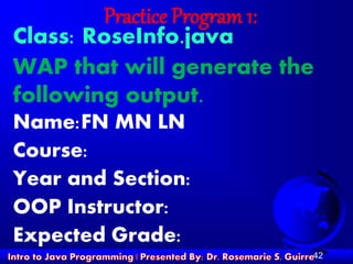 42
Practice Program 1:
Class: RoseInfo.java
WAP that will generate the
following output.
Name:FN MN LN
Course:
Year and Section:
OOP Instructor:
Expected Grade:
 