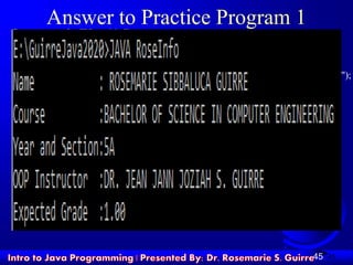 45
Answer to Practice Program 1
System.out.print("Name tt:");
System.out.println(" ROSEMARIE SIBBALUCA GUIRRE");
System.out.print("Coursett:");
System.out.println("BACHELOR OF SCIENCE IN COMPUTER ENGINEERING");
System.out.print("Year and Section:");
System.out.println("5A");
System.out.print("OOP Instructor :");
System.out.println("DR. JEAN JANN JOZIAH S. GUIRRE ");
System.out.print("Expected Grade :");
System.out.println("1.00 ");
45
 