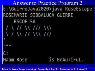 46
Answer to Practice Program 2
System.out.println ("ROSEMARIE SIBBALUCA GUIRRE");
System.out.println (" BSCOE 5A");
System.out.println (" /  //  /// ");
System.out.println ("  /  //  /// ");
System.out.println ("'");
System.out.println(""""");
System.out.println("C:");
System.out.println("Maam Rose t is BeAuTiFuL.");
 