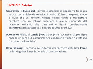 10
Controllare il flusso dati: ovvero sincronizza il dispositivo fisico più
veloce portandolo alla velocità di quello più lento. In questo modo
si evita che un mittente troppo veloce tenda a trasmettere
pacchetti con un volume superiore a quello supportato dal
ricevente evitando che quest’ultimo risulti completamente
sopraffatto dal sovraccarico di lavoro (buffer overflow).
Accesso condiviso al canale (MAC): Disciplina l'accesso multiplo di più
nodi ad un canale di comunicazione condiviso evitando o gestendo
l'occorrenza di collisioni.
Data Framing: Il secondo livello forma dei pacchetti dati detti frame
da far viaggiare lungo la dorsale di comunicazione.
LIVELLO 2: Datalink
 