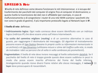 11
LIVELLO 3: Rete
Il livello di rete definisce come devono funzionare le reti interconnesse e si occupa del
trasferimento dei pacchetti dal computer di origine fino al computer di destinazione; a
questo livello la trasmissione dei dati non è affidabile (per esempio, in caso di
malfunzionamento o di congestione i router di una rete WAN scartano i pacchetti che
non sono in grado di gestire). Il più importante protocollo legato al Network layer è IP.
Il livello di rete definisce:
• Indirizzamento logico: Ogni nodo connesso deve essere identificato con un indirizzo
logico (indirizzo IP) che deve essere unico sull’intera Internetwork.
• La scelta del cammino migliore (routing) o di un cammino alternativo in caso di
guasto, per raggiungere il destinatario del messaggio. Gli algoritmi di Instradamento
possono essere di tipo Statico (basano le proprie scelte su informazioni memorizzate in
un archivio) o di tipo Dinamico (utilizzano misure e stime del traffico sulla rete, in modo
da instradare i dati sui percorsi che di volta in volta sembrano più promettenti).
Fragmentation: Il livello di rete deve inviare messaggi al livello sottostante datalink. Se il
pacchetto del livello di rete è troppo grande questo deve essere suddiviso in pezzi in
modo che possa essere inserito all’interno del frame del livello inferiore.
Analogamente quando riceve diversi frame relativi allo stesso messaggio, il network
layer deve preoccuparsi di riassemblarli.
 