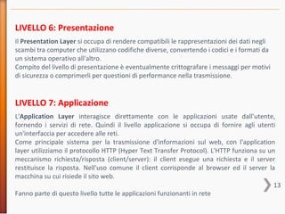 13
LIVELLO 6: Presentazione
Il Presentation Layer si occupa di rendere compatibili le rappresentazioni dei dati negli
scambi tra computer che utilizzano codifiche diverse, convertendo i codici e i formati da
un sistema operativo all'altro.
Compito del livello di presentazione è eventualmente crittografare i messaggi per motivi
di sicurezza o comprimerli per questioni di performance nella trasmissione.
LIVELLO 7: Applicazione
L'Application Layer interagisce direttamente con le applicazioni usate dall’utente,
fornendo i servizi di rete. Quindi il livello applicazione si occupa di fornire agli utenti
un'interfaccia per accedere alle reti.
Come principale sistema per la trasmissione d'informazioni sul web, con l'application
layer utilizziamo il protocollo HTTP (Hyper Text Transfer Protocol). L'HTTP funziona su un
meccanismo richiesta/risposta (client/server): il client esegue una richiesta e il server
restituisce la risposta. Nell'uso comune il client corrisponde al browser ed il server la
macchina su cui risiede il sito web.
Fanno parte di questo livello tutte le applicazioni funzionanti in rete
 