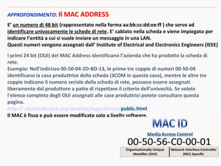 APPROFONDIMENTO: Il MAC ADDRESS
E’ un numero di 48 bit (rappresentato nella forma aa:bb:cc:dd:ee:ff ) che serve ad
identificare univocamente le schede di rete. E’ cablato nella scheda e viene impiegato per
indicare l’entità a cui si vuole inviare un messaggio in una LAN.
Questi numeri vengono assegnati dall’ Institute of Electrical and Electronics Engineers (IEEE)
I primi 24 bit (OUI) del MAC Address identificano l’azienda che ha prodotto la scheda di
rete.
Esempio: Nell'indirizzo 00-50-04-2D-BD-13, le prime tre coppie di numeri 00-50-04
identificano la casa produttrice della scheda (3COM in questo caso), mentre le altre tre
coppie indicano il numero seriale della scheda di rete, possono essere assegnati
liberamente dal produttore a patto di rispettare il criterio dell'univocità. Se volete
l'elenco completo degli OUI assegnati alle case produttrici potete consultare questa
pagina.
http:// standards.ieee.org/develop/regauth/oui/public.html
Il MAC è fisso e può essere modificato solo a livello software.
 