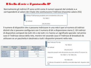 Normalmente gli indirizzi IP sono scritti come 4 numeri separati dal simbolo «.»
corrispondenti al valore dei 4 byte che costituiscono l’indirizzo (massimo valore 255)
Il livello di rete e il protocollo IP
Il numero di dispositivi che si possono indirizzare in una rete è pari al numero di indirizzi
distinti che si possono configurare con il numero di bit a disposizione meno 2. Gli indirizzi
di dispositivo composti da tutti «0» e da tutti «1» hanno un significato speciale: nel primo
caso è l’indirizzo stesso della rete, mentre nel secondo caso è l’indirizzo di broadcast da
utilizzare se un pacchetto è destinato a tutti i dispositivi presenti nella rete.
 