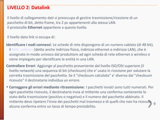 9
LIVELLO 2: Datalink
Il livello di collegamento dati si preoccupa di gestire trasmissione/ricezione di un
pacchetto di bit, detto frame, tra 2 pc appartenenti alla stessa LAN.
Il protocollo Ethernet appartiene a questo livello.
Il livello data link si occupa di:
Identificare i nodi connessi: Le schede di rete dispongono di un numero cablato (di 48 bit),
il MAC address (detto anche indirizzo fisico, indirizzo ethernet o indirizzo LAN), che è
assegnato in modo univoco dal produttore ad ogni scheda di rete ethernet o wireless e
viene impiegato per identificare le entità in una LAN.
Controllare Errori: Aggiunge al pacchetto proveniente dal livello ISO/OSI superiore (il
livello network) una sequenza di bit (checksum) che e' usata in ricezione per valutare la
corretta trasmissione del pacchetto. Se il "checksum calcolato" e' diverso dal "checksum
ricevuto" il destinatario individua un errore.
• Correggere gli errori mediante ritrasmissione: I pacchetti inviati sono tutti numerati. Per
ogni pacchetto ricevuto, il destinatario invia al mittente una conferma contenente lo
stato della trasmissione (positivo o negativo) e il numero del pacchetto abbinato. Il
mittente deve ripetere l'invio dei pacchetti mal trasmessi e di quelli che non ha ricevuto
alcuna conferma entro un lasso di tempo prestabilito.
 