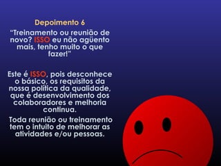 Depoimento 6 “ Treinamento ou reunião de novo?  ISSO  eu não agüento mais, tenho muito o que fazer!” Este é  ISSO , pois desconhece o básico, os requisitos da nossa política da qualidade, que é desenvolvimento dos colaboradores e melhoria continua. Toda reunião ou treinamento tem o intuito de melhorar as atividades e/ou pessoas. 