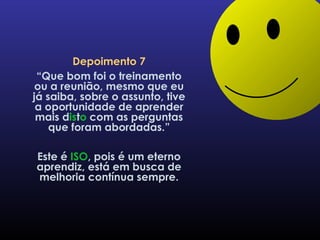Depoimento 7 “ Que bom foi o treinamento ou a reunião, mesmo que eu já saiba, sobre o assunto, tive a oportunidade de aprender mais d is t o  com as perguntas que foram abordadas.” Este é  ISO , pois é um eterno aprendiz, está em busca de melhoria contínua sempre. 