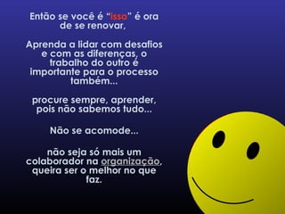 Então se você é “ isso ” é ora de se renovar,  Aprenda a lidar com desafios e com as diferenças, o trabalho do outro é importante para o processo também... procure sempre, aprender, pois não sabemos tudo... Não se acomode... não seja só mais um colaborador na  organização , queira ser o melhor no que faz. 