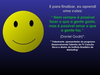 E para finalizar, eu aprendi uma coisa: “  Nem sempre é possível fazer o que a gente gosta, mas é possível amar o que a gente faz.”   (Daniel Godri)*. *  Palestrante, apresentador do programa Desenvolvendo Talentos da TV Canção Nova e diretor do Instituto Brasileiro de Marketing” 