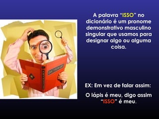 A palavra “ ISSO ” no dicionário é um pronome demonstrativo masculino singular que usamos para designar algo ou alguma coisa. EX: Em vez de falar assim:  O lápis é meu, digo assim “ ISSO ” é meu . 