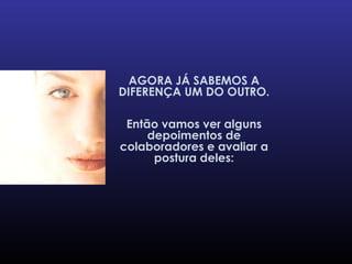 AGORA JÁ SABEMOS A DIFERENÇA UM DO OUTRO. Então vamos ver alguns depoimentos de colaboradores e avaliar a postura deles: 