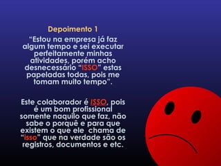 Depoimento 1 “ Estou na empresa já faz algum tempo e sei executar perfeitamente minhas atividades, porém acho desnecessário “ ISSO ” estas papeladas todas, pois me tomam muito tempo”. Este colaborador é  ISSO , pois é um bom profissional somente naquilo que faz, não sabe o porquê e para que existem o que ele  chama de “ isso ” que na verdade são os registros, documentos e etc. 