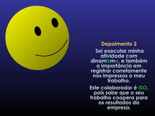 Depoimento 2 Sei executar minha atividade com dinam is m o , e também a importância em registrar corretamente nos impressos o meu trabalho. Este colaborador é  ISO , pois sabe que o seu trabalho coopera para os resultados da empresa. 