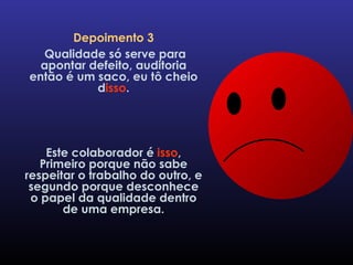 Depoimento 3 Qualidade só serve para apontar defeito, auditoria então é um saco, eu tô cheio d isso . Este colaborador é  isso , Primeiro porque não sabe respeitar o trabalho do outro, e segundo porque desconhece o papel da qualidade dentro de uma empresa. 