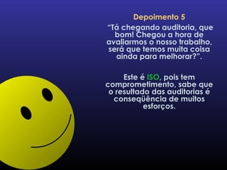 Depoimento 5 “ Tá chegando auditoria, que bom! Chegou a hora de avaliarmos o nosso trabalho, será que temos muita coisa ainda para melhorar?”. Este é  ISO , pois tem comprometimento, sabe que o resultado das auditorias é conseqüência de muitos esforços. 