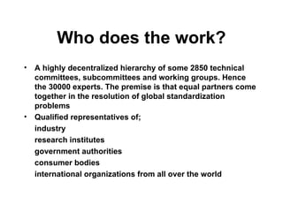 Who does the work?
• A highly decentralized hierarchy of some 2850 technical
committees, subcommittees and working groups. Hence
the 30000 experts. The premise is that equal partners come
together in the resolution of global standardization
problems
• Qualified representatives of;
industry
research institutes
government authorities
consumer bodies
international organizations from all over the world
 