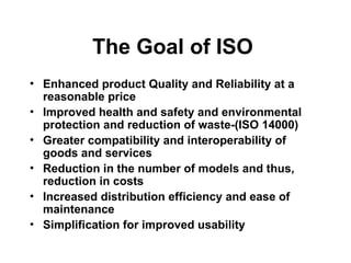 The Goal of ISO
• Enhanced product Quality and Reliability at a
reasonable price
• Improved health and safety and environmental
protection and reduction of waste-(ISO 14000)
• Greater compatibility and interoperability of
goods and services
• Reduction in the number of models and thus,
reduction in costs
• Increased distribution efficiency and ease of
maintenance
• Simplification for improved usability
 