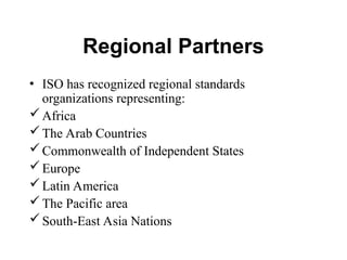 Regional Partners
• ISO has recognized regional standards
organizations representing:
Africa
The Arab Countries
Commonwealth of Independent States
Europe
Latin America
The Pacific area
South-East Asia Nations
 