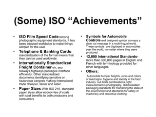 (Some) ISO “Achievements”
• ISO Film Speed Code-among
photographic equipment standards, it has
been adopted worldwide to make things
simpler for the user
• Telephone & Banking Cards-
standardization of the format means that
they can be used worldwide
• Internationally Standardized
Freight Container-air, sea
railways,highways packages interface
efficiently. Other standardized
documents identifying sensitive or
hazardous cargoes making international
trade cheaper, faster and safer.
• Paper Sizes-With ISO 216, standard
paper sizes allow economies of scale
with cost benefits to both producers and
consumers
• Symbols for Automobile
Controls-well designed symbol conveys a
clear cut message in a multi-lingual world.
These symbols are displayed in automobiles
over the world, no matter where they were
produced.
• 12,000 International Standards-
more than 300,000 pages in English and
French with terminology provided for
other languages
• Others:
Automobile bumper heights, sizes and colors
of road signs, hygiene and toxicity in the food
industry, nut /bolts combinations, light
measurement in photography, child resistant
packaging,standards for monitoring the state of
the environment and standards for safety of
machinery and protective clothing
 