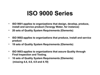 ISO 9000 Series
• ISO 9001-applies to organizations that design, develop, produce,
install and service product (Tenergy Water, for instance)
• 20 sets of Quality System Requirements (Elements)
• ISO 9002-applies to organizations that produce, install and service
product
• 19 sets of Quality System Requirements (Elements)
• ISO 9003-applies to organizations that assure Quality through
Final Inspection and Testing.
• 16 sets of Quality System Requirements (Elements)
(missing 4.4, 4.6, 4.9 and 4.19)
 