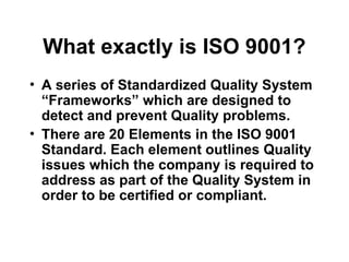 What exactly is ISO 9001?
• A series of Standardized Quality System
“Frameworks” which are designed to
detect and prevent Quality problems.
• There are 20 Elements in the ISO 9001
Standard. Each element outlines Quality
issues which the company is required to
address as part of the Quality System in
order to be certified or compliant.
 