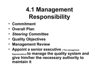 4.1 Management
Responsibility
• Commitment
• Overall Plan
• Steering Committee
• Quality Objectives
• Management Review
• Appoint a senior executive ( The management
Representative) to manage the quality system and
give him/her the necessary authority to
maintain it
 