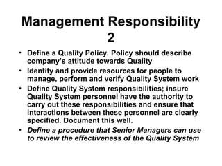 Management Responsibility
2
• Define a Quality Policy. Policy should describe
company’s attitude towards Quality
• Identify and provide resources for people to
manage, perform and verify Quality System work
• Define Quality System responsibilities; insure
Quality System personnel have the authority to
carry out these responsibilities and ensure that
interactions between these personnel are clearly
specified. Document this well.
• Define a procedure that Senior Managers can use
to review the effectiveness of the Quality System
 