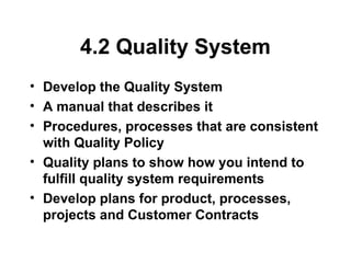 4.2 Quality System
• Develop the Quality System
• A manual that describes it
• Procedures, processes that are consistent
with Quality Policy
• Quality plans to show how you intend to
fulfill quality system requirements
• Develop plans for product, processes,
projects and Customer Contracts
 