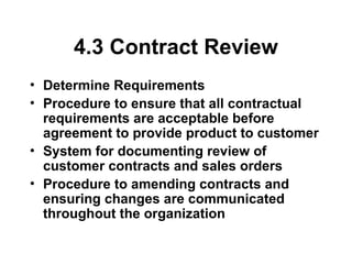 4.3 Contract Review
• Determine Requirements
• Procedure to ensure that all contractual
requirements are acceptable before
agreement to provide product to customer
• System for documenting review of
customer contracts and sales orders
• Procedure to amending contracts and
ensuring changes are communicated
throughout the organization
 