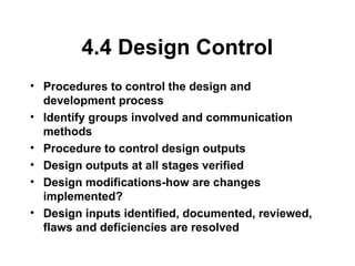 4.4 Design Control
• Procedures to control the design and
development process
• Identify groups involved and communication
methods
• Procedure to control design outputs
• Design outputs at all stages verified
• Design modifications-how are changes
implemented?
• Design inputs identified, documented, reviewed,
flaws and deficiencies are resolved
 