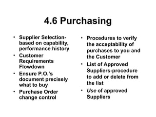 4.6 Purchasing
• Supplier Selection-
based on capability,
performance history
• Customer
Requirements
Flowdown
• Ensure P.O.’s
document precisely
what to buy
• Purchase Order
change control
• Procedures to verify
the acceptability of
purchases to you and
the Customer
• List of Approved
Suppliers-procedure
to add or delete from
the list
• Use of approved
Suppliers
 