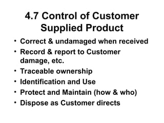 4.7 Control of Customer
Supplied Product
• Correct & undamaged when received
• Record & report to Customer
damage, etc.
• Traceable ownership
• Identification and Use
• Protect and Maintain (how & who)
• Dispose as Customer directs
 