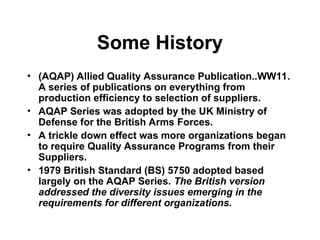 Some History
• (AQAP) Allied Quality Assurance Publication..WW11.
A series of publications on everything from
production efficiency to selection of suppliers.
• AQAP Series was adopted by the UK Ministry of
Defense for the British Arms Forces.
• A trickle down effect was more organizations began
to require Quality Assurance Programs from their
Suppliers.
• 1979 British Standard (BS) 5750 adopted based
largely on the AQAP Series. The British version
addressed the diversity issues emerging in the
requirements for different organizations.
 
