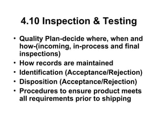 4.10 Inspection & Testing
• Quality Plan-decide where, when and
how-(incoming, in-process and final
inspections)
• How records are maintained
• Identification (Acceptance/Rejection)
• Disposition (Acceptance/Rejection)
• Procedures to ensure product meets
all requirements prior to shipping
 