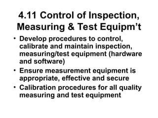 4.11 Control of Inspection,
Measuring & Test Equipm’t
• Develop procedures to control,
calibrate and maintain inspection,
measuring/test equipment (hardware
and software)
• Ensure measurement equipment is
appropriate, effective and secure
• Calibration procedures for all quality
measuring and test equipment
 