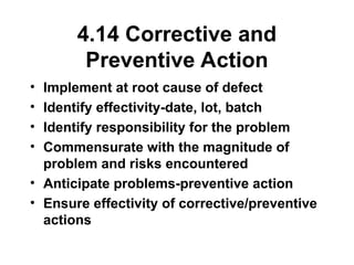 4.14 Corrective and
Preventive Action
• Implement at root cause of defect
• Identify effectivity-date, lot, batch
• Identify responsibility for the problem
• Commensurate with the magnitude of
problem and risks encountered
• Anticipate problems-preventive action
• Ensure effectivity of corrective/preventive
actions
 
