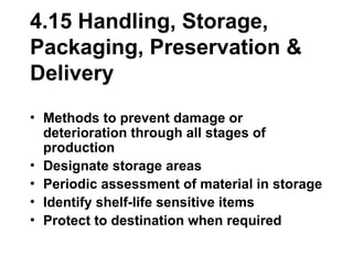 4.15 Handling, Storage,
Packaging, Preservation &
Delivery
• Methods to prevent damage or
deterioration through all stages of
production
• Designate storage areas
• Periodic assessment of material in storage
• Identify shelf-life sensitive items
• Protect to destination when required
 