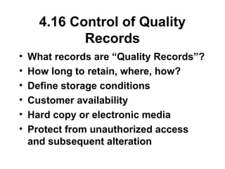 4.16 Control of Quality
Records
• What records are “Quality Records”?
• How long to retain, where, how?
• Define storage conditions
• Customer availability
• Hard copy or electronic media
• Protect from unauthorized access
and subsequent alteration
 