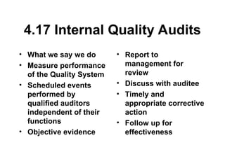 4.17 Internal Quality Audits
• What we say we do
• Measure performance
of the Quality System
• Scheduled events
performed by
qualified auditors
independent of their
functions
• Objective evidence
• Report to
management for
review
• Discuss with auditee
• Timely and
appropriate corrective
action
• Follow up for
effectiveness
 