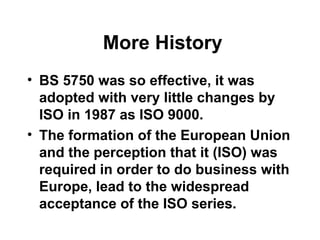 More History
• BS 5750 was so effective, it was
adopted with very little changes by
ISO in 1987 as ISO 9000.
• The formation of the European Union
and the perception that it (ISO) was
required in order to do business with
Europe, lead to the widespread
acceptance of the ISO series.
 
