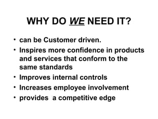 WHY DO WE NEED IT?
• can be Customer driven.
• Inspires more confidence in products
and services that conform to the
same standards
• Improves internal controls
• Increases employee involvement
• provides a competitive edge
 