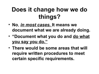 Does it change how we do
things?
• No, in most cases. It means we
document what we are already doing.
• “Document what you do and do what
you say you do.”
• There would be some areas that will
require written procedures to meet
certain specific requirements.
 