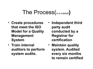The Process(in a nutshell)
• Create procedures
that meet the ISO
Model for a Quality
Management
System
• Train internal
auditors to perform
system audits.
• Independent third
party audit
conducted by a
Registrar for
certification
• Maintain quality
system. Audited
every six months
to remain certified
 