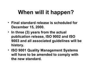 When will it happen?
• Final standard release is scheduled for
December 15, 2000.
• In three (3) years from the actual
publication release, ISO 9002 and ISO
9003 and all associated guidelines will be
history.
• ISO 9001 Quality Management Systems
will have to be amended to comply with
the new standard.
 