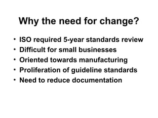 Why the need for change?
• ISO required 5-year standards review
• Difficult for small businesses
• Oriented towards manufacturing
• Proliferation of guideline standards
• Need to reduce documentation
 