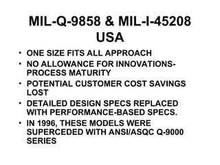 MIL-Q-9858 & MIL-I-45208
USA
• ONE SIZE FITS ALL APPROACH
• NO ALLOWANCE FOR INNOVATIONS-
PROCESS MATURITY
• POTENTIAL CUSTOMER COST SAVINGS
LOST
• DETAILED DESIGN SPECS REPLACED
WITH PERFORMANCE-BASED SPECS.
• IN 1996, THESE MODELS WERE
SUPERCEDED WITH ANSI/ASQC Q-9000
SERIES
 